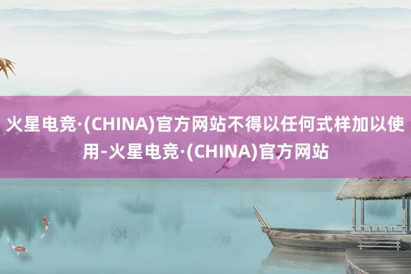 火星电竞·(CHINA)官方网站不得以任何式样加以使用-火星电竞·(CHINA)官方网站