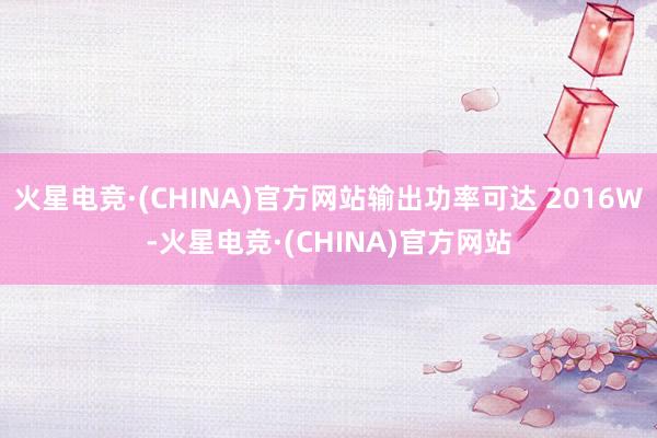 火星电竞·(CHINA)官方网站输出功率可达 2016W-火星电竞·(CHINA)官方网站