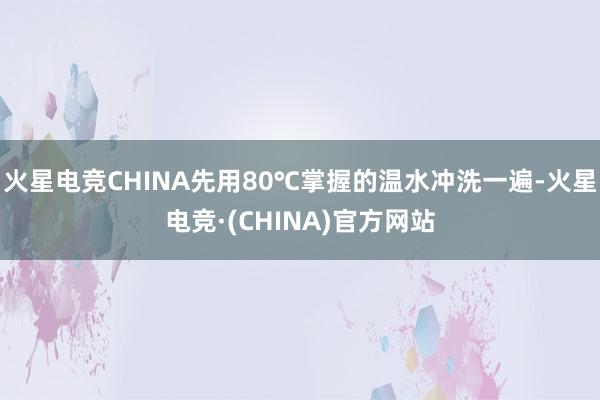 火星电竞CHINA先用80℃掌握的温水冲洗一遍-火星电竞·(CHINA)官方网站