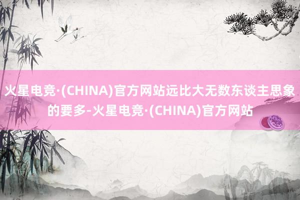 火星电竞·(CHINA)官方网站远比大无数东谈主思象的要多-火星电竞·(CHINA)官方网站