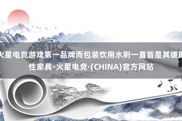 火星电竞游戏第一品牌而包装饮用水则一直皆是其缓助性家具-火星电竞·(CHINA)官方网站