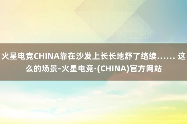 火星电竞CHINA靠在沙发上长长地舒了络续…… 这么的场景-火星电竞·(CHINA)官方网站
