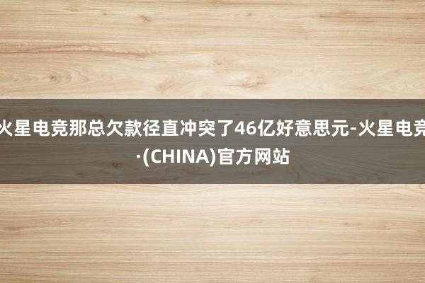 火星电竞那总欠款径直冲突了46亿好意思元-火星电竞·(CHINA)官方网站