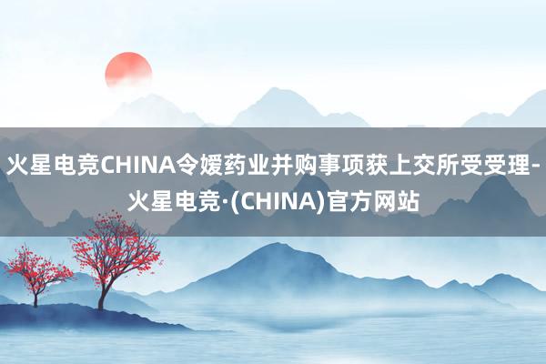 火星电竞CHINA令嫒药业并购事项获上交所受受理-火星电竞·(CHINA)官方网站
