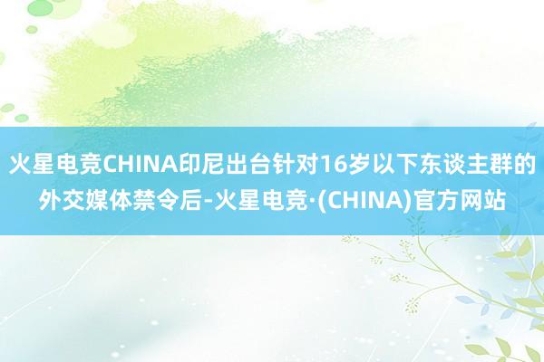 火星电竞CHINA印尼出台针对16岁以下东谈主群的外交媒体禁令后-火星电竞·(CHINA)官方网站