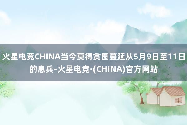火星电竞CHINA当今莫得贪图蔓延从5月9日至11日的息兵-火星电竞·(CHINA)官方网站