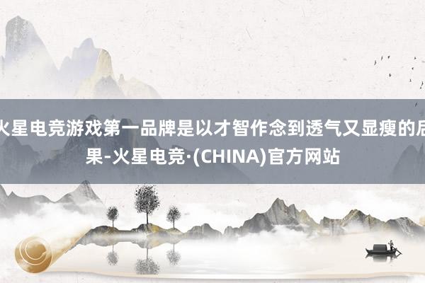 火星电竞游戏第一品牌是以才智作念到透气又显瘦的后果-火星电竞·(CHINA)官方网站