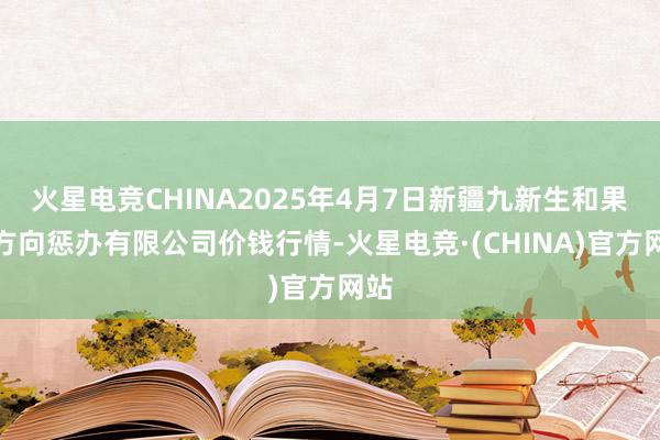 火星电竞CHINA2025年4月7日新疆九新生和果品方向惩办有限公司价钱行情-火星电竞·(CHINA)官方网站
