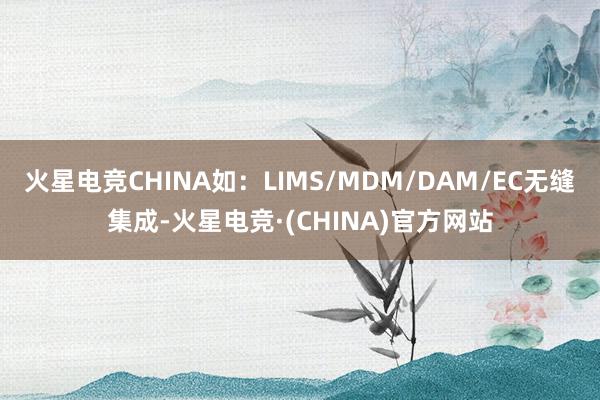 火星电竞CHINA如：LIMS/MDM/DAM/EC无缝集成-火星电竞·(CHINA)官方网站