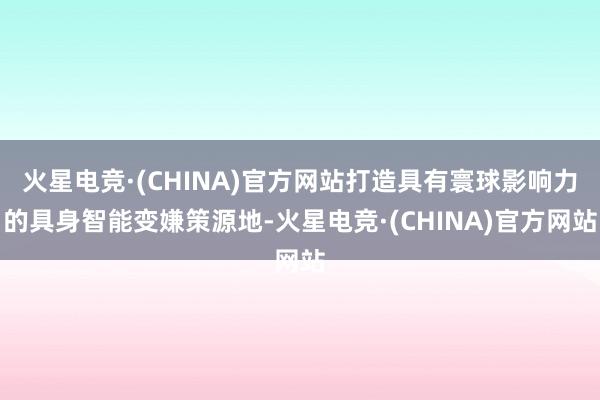 火星电竞·(CHINA)官方网站打造具有寰球影响力的具身智能变嫌策源地-火星电竞·(CHINA)官方网站