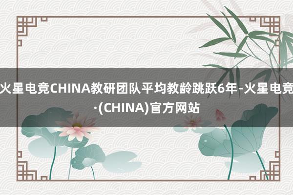 火星电竞CHINA教研团队平均教龄跳跃6年-火星电竞·(CHINA)官方网站