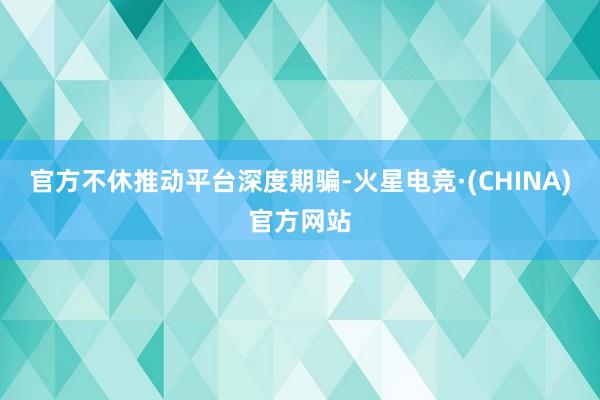 官方不休推动平台深度期骗-火星电竞·(CHINA)官方网站