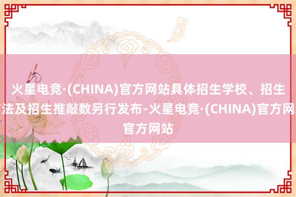 火星电竞·(CHINA)官方网站具体招生学校、招生方法及招生推敲数另行发布-火星电竞·(CHINA)官方网站