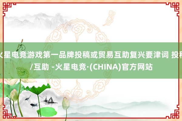 火星电竞游戏第一品牌投稿或贸易互助复兴要津词 投稿/互助 -火星电竞·(CHINA)官方网站