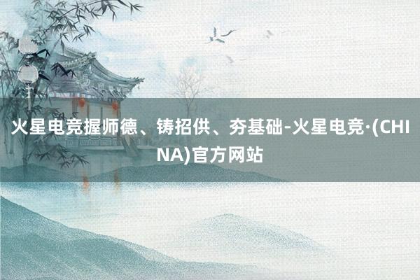 火星电竞握师德、铸招供、夯基础-火星电竞·(CHINA)官方网站