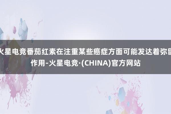 火星电竞番茄红素在注重某些癌症方面可能发达着弥留作用-火星电竞·(CHINA)官方网站
