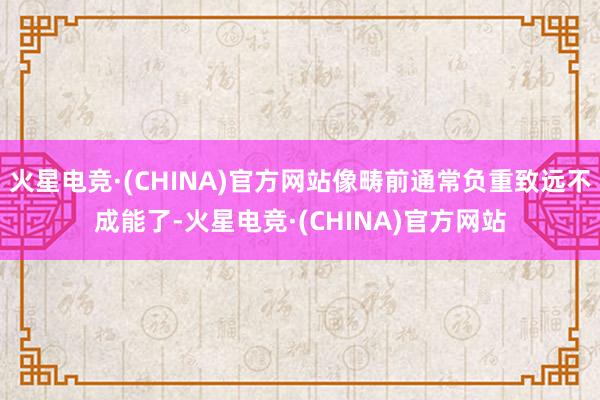 火星电竞·(CHINA)官方网站像畴前通常负重致远不成能了-火星电竞·(CHINA)官方网站