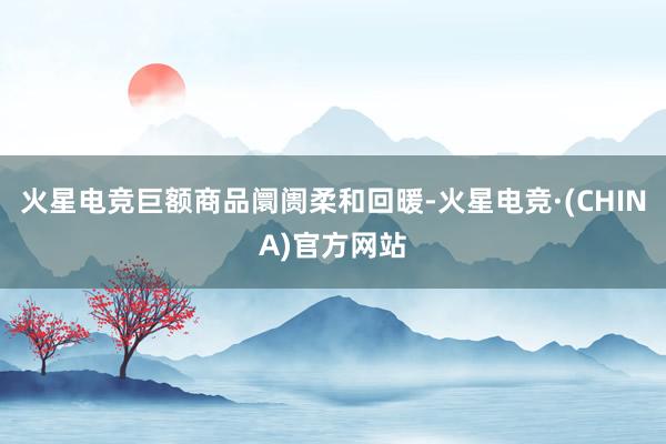 火星电竞巨额商品阛阓柔和回暖-火星电竞·(CHINA)官方网站