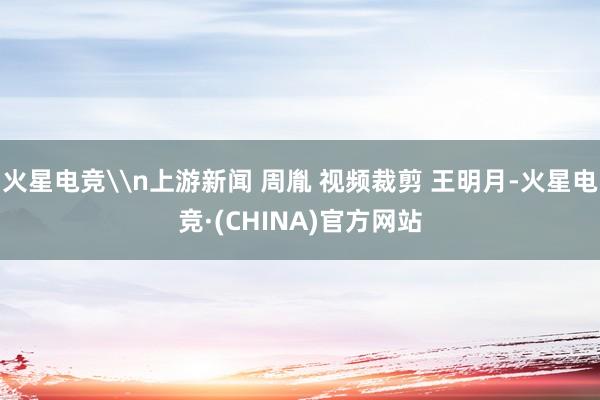 火星电竞\n上游新闻 周胤 视频裁剪 王明月-火星电竞·(CHINA)官方网站