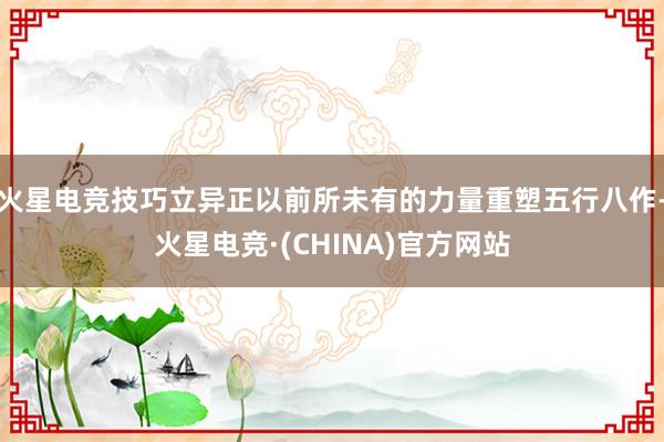 火星电竞技巧立异正以前所未有的力量重塑五行八作-火星电竞·(CHINA)官方网站