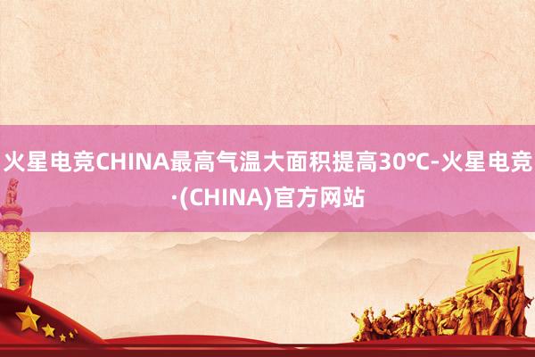 火星电竞CHINA最高气温大面积提高30℃-火星电竞·(CHINA)官方网站