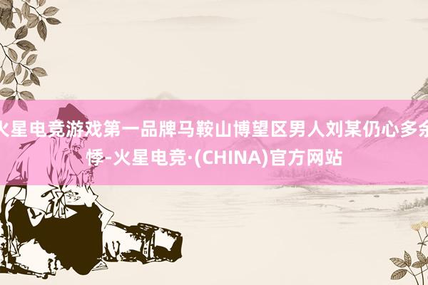 火星电竞游戏第一品牌马鞍山博望区男人刘某仍心多余悸-火星电竞·(CHINA)官方网站