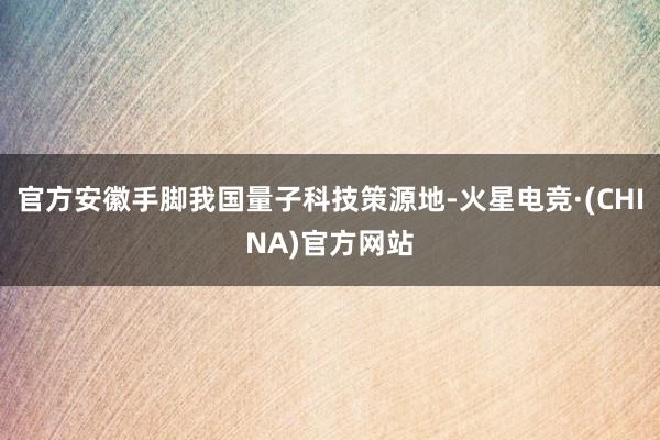 官方安徽手脚我国量子科技策源地-火星电竞·(CHINA)官方网站