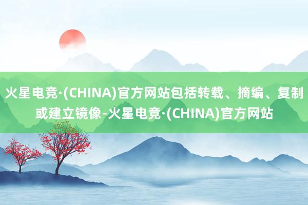 火星电竞·(CHINA)官方网站包括转载、摘编、复制或建立镜像-火星电竞·(CHINA)官方网站