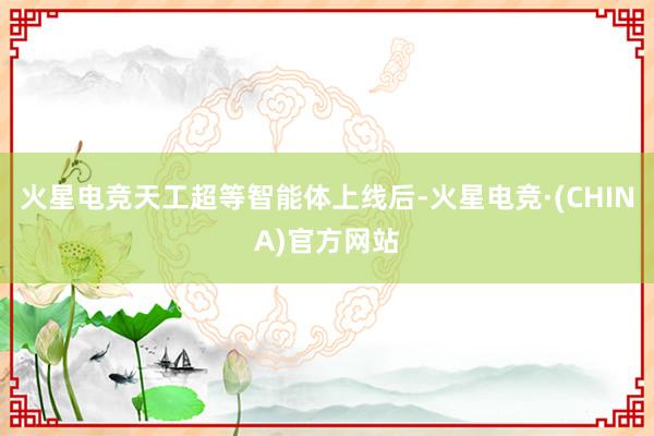 火星电竞天工超等智能体上线后-火星电竞·(CHINA)官方网站
