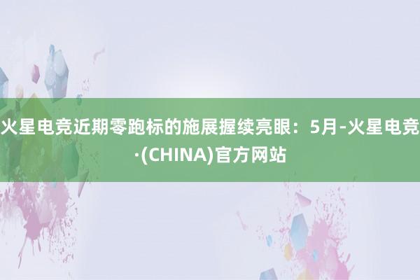 火星电竞　　近期零跑标的施展握续亮眼：5月-火星电竞·(CHINA)官方网站