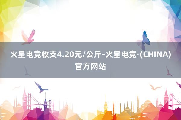 火星电竞收支4.20元/公斤-火星电竞·(CHINA)官方网站