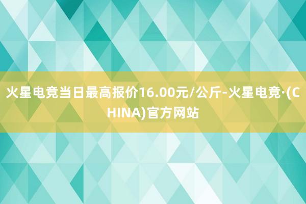 火星电竞当日最高报价16.00元/公斤-火星电竞·(CHINA)官方网站