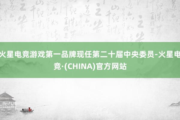 火星电竞游戏第一品牌现任第二十届中央委员-火星电竞·(CHINA)官方网站