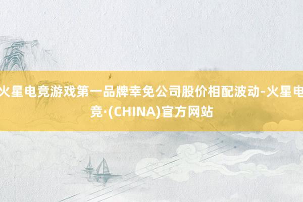 火星电竞游戏第一品牌幸免公司股价相配波动-火星电竞·(CHINA)官方网站