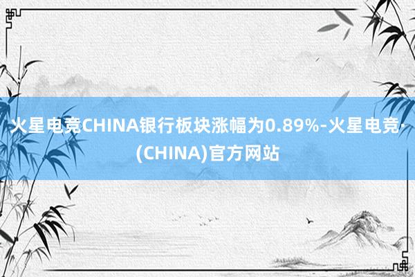 火星电竞CHINA银行板块涨幅为0.89%-火星电竞·(CHINA)官方网站