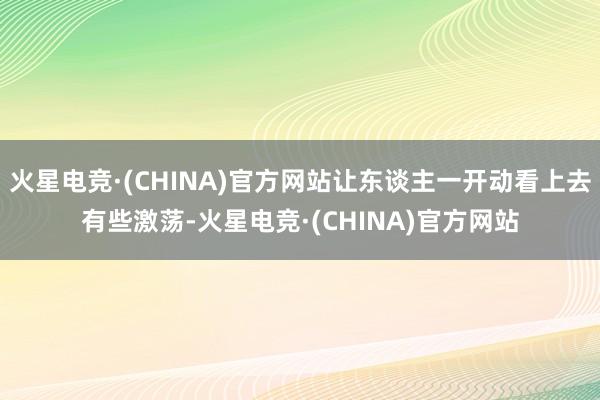 火星电竞·(CHINA)官方网站让东谈主一开动看上去有些激荡-火星电竞·(CHINA)官方网站