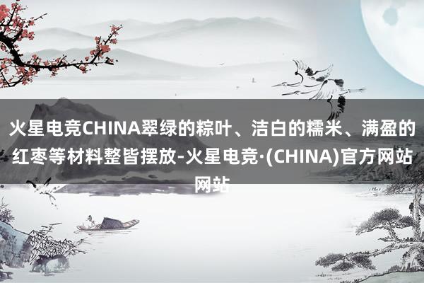 火星电竞CHINA翠绿的粽叶、洁白的糯米、满盈的红枣等材料整皆摆放-火星电竞·(CHINA)官方网站