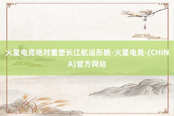 火星电竞绝对重塑长江航运形貌-火星电竞·(CHINA)官方网站