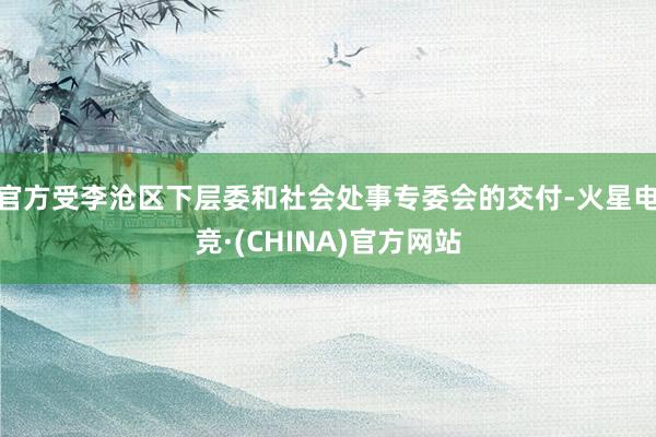 官方受李沧区下层委和社会处事专委会的交付-火星电竞·(CHINA)官方网站