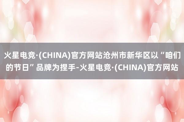 火星电竞·(CHINA)官方网站沧州市新华区以“咱们的节日”品牌为捏手-火星电竞·(CHINA)官方网站