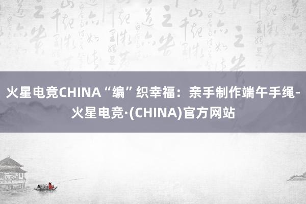 火星电竞CHINA　　“编”织幸福：亲手制作端午手绳-火星电竞·(CHINA)官方网站
