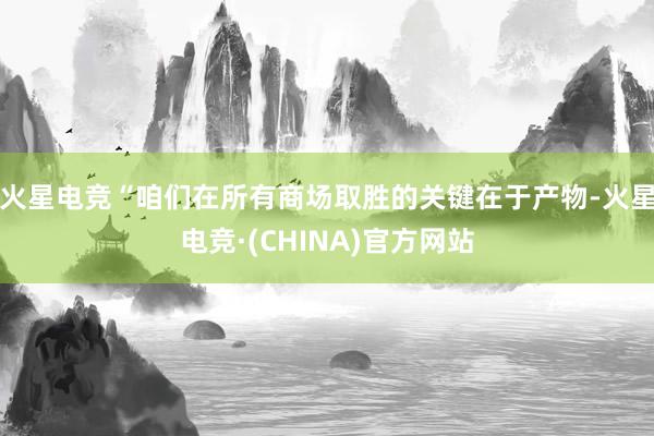 火星电竞“咱们在所有商场取胜的关键在于产物-火星电竞·(CHINA)官方网站