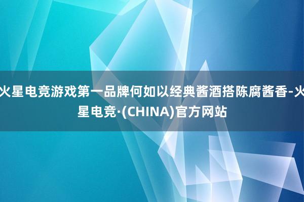 火星电竞游戏第一品牌何如以经典酱酒搭陈腐酱香-火星电竞·(CHINA)官方网站