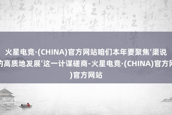 火星电竞·(CHINA)官方网站咱们本年要聚焦‘渠说念的高质地发展’这一计谋磋商-火星电竞·(CHINA)官方网站