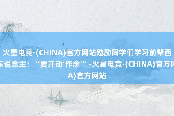 火星电竞·(CHINA)官方网站勉励同学们学习前辈西电东说念主：“要开动‘作念’”-火星电竞·(CHINA)官方网站
