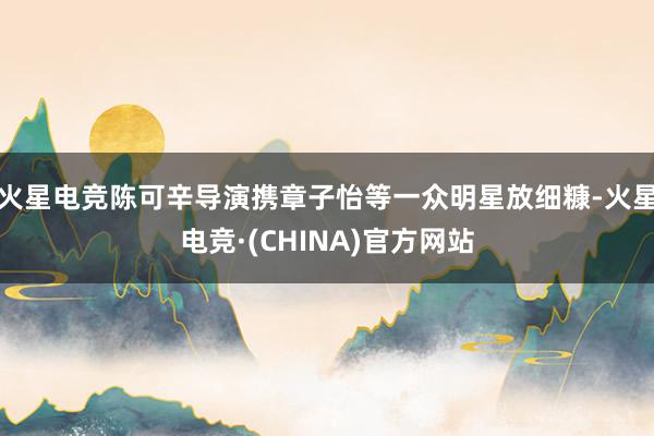火星电竞陈可辛导演携章子怡等一众明星放细糠-火星电竞·(CHINA)官方网站