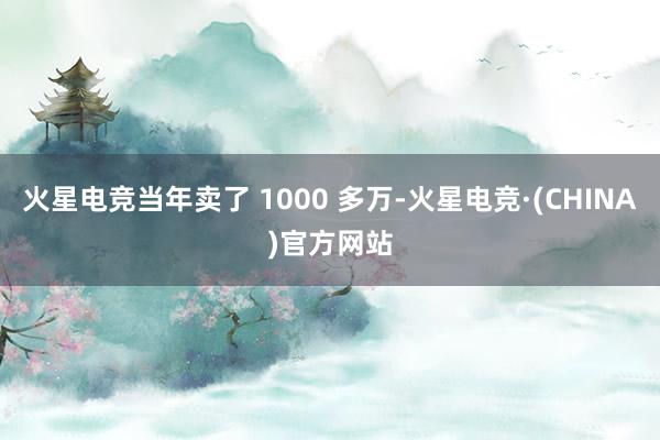 火星电竞当年卖了 1000 多万-火星电竞·(CHINA)官方网站