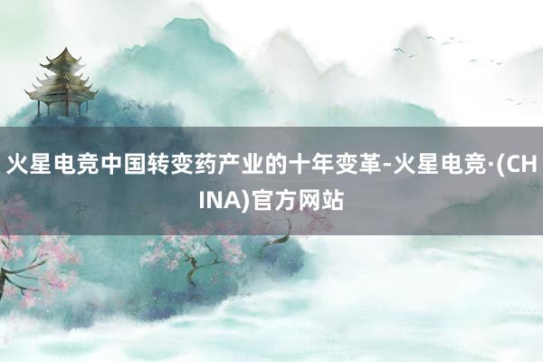 火星电竞中国转变药产业的十年变革-火星电竞·(CHINA)官方网站