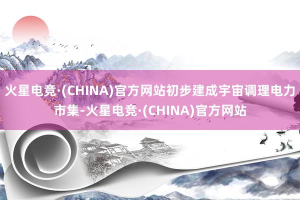 火星电竞·(CHINA)官方网站初步建成宇宙调理电力市集-火星电竞·(CHINA)官方网站