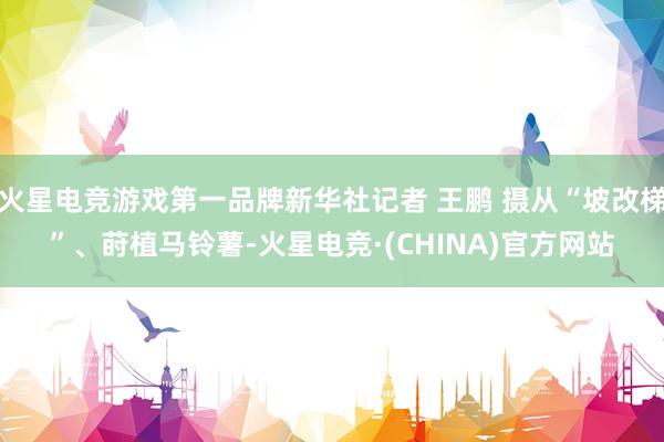 火星电竞游戏第一品牌新华社记者 王鹏 摄从“坡改梯”、莳植马铃薯-火星电竞·(CHINA)官方网站